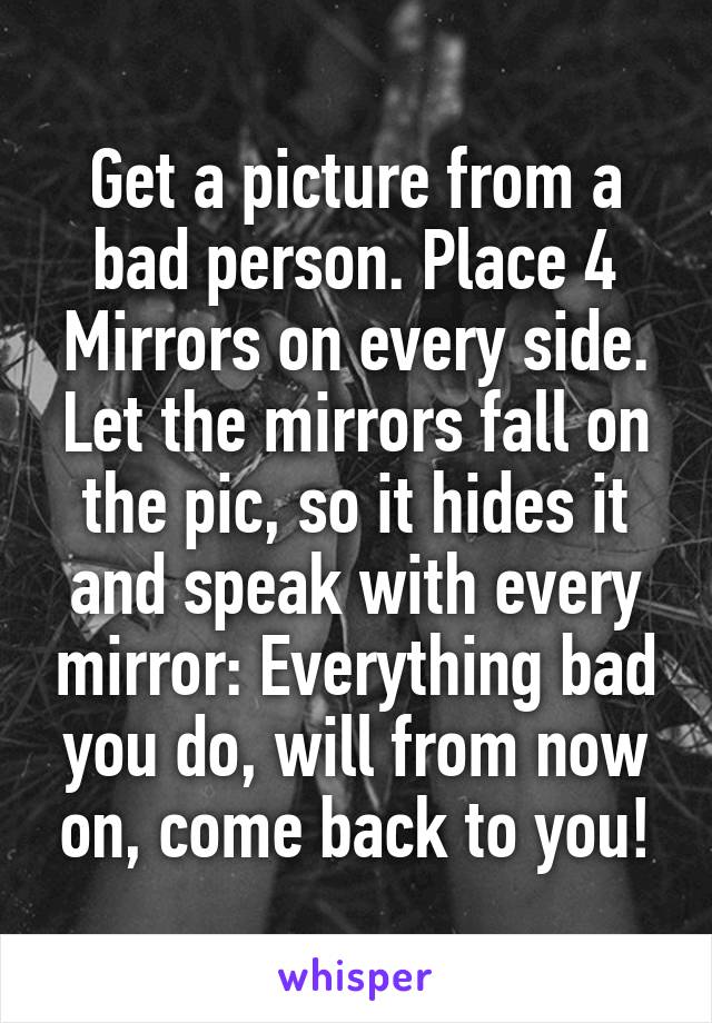 Get a picture from a bad person. Place 4 Mirrors on every side. Let the mirrors fall on the pic, so it hides it and speak with every mirror: Everything bad you do, will from now on, come back to you!