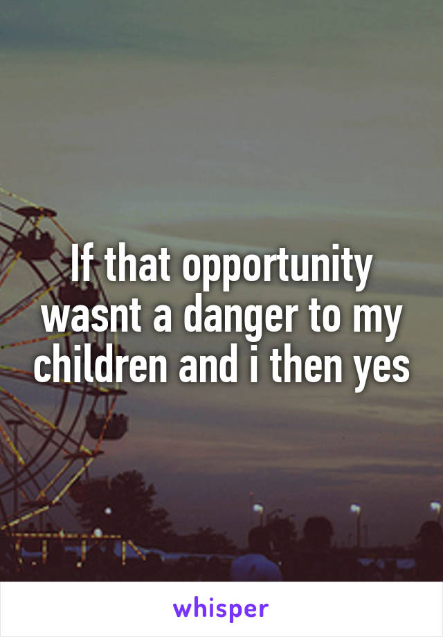 If that opportunity wasnt a danger to my children and i then yes