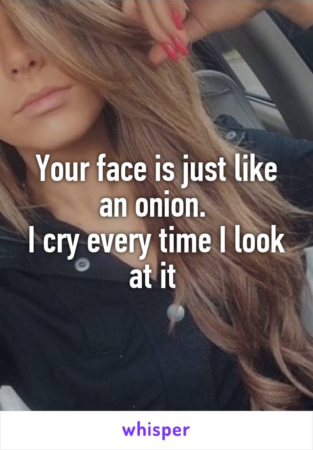 Your face is just like an onion. 
I cry every time I look at it 