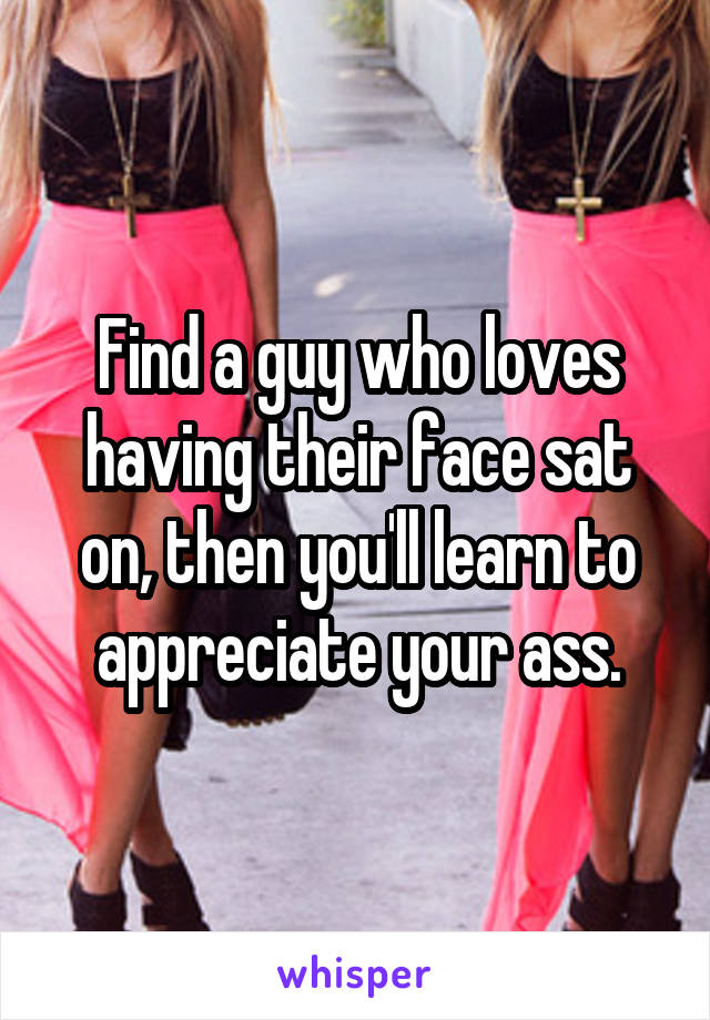 Find a guy who loves having their face sat on, then you'll learn to appreciate your ass.