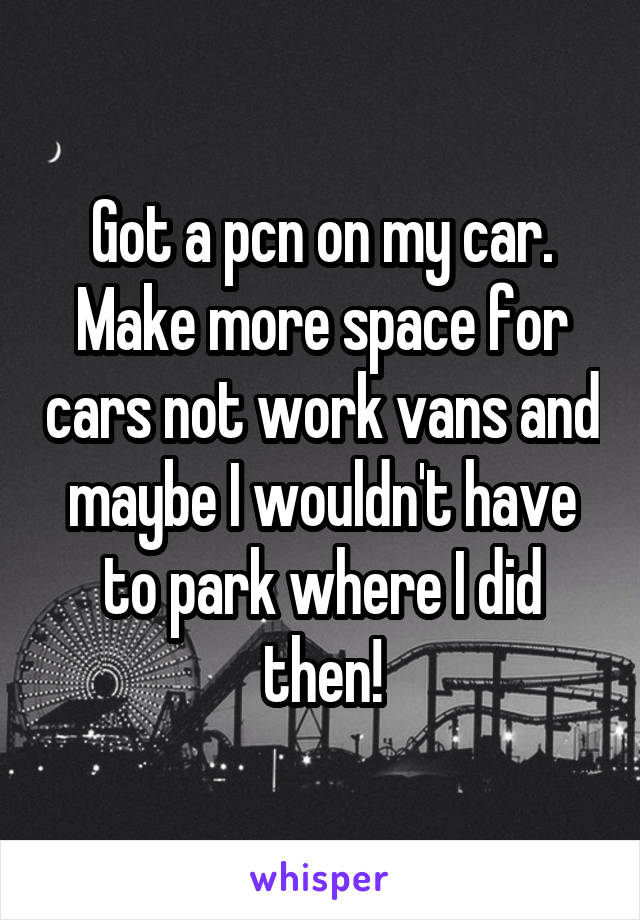 Got a pcn on my car. Make more space for cars not work vans and maybe I wouldn't have to park where I did then!