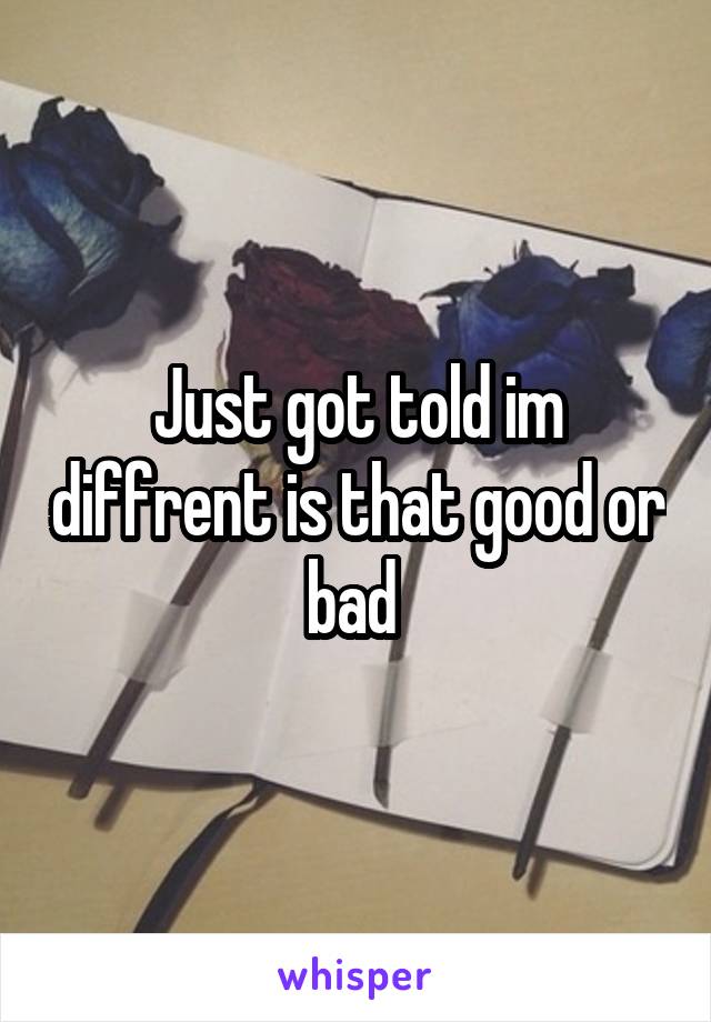 Just got told im diffrent is that good or bad 