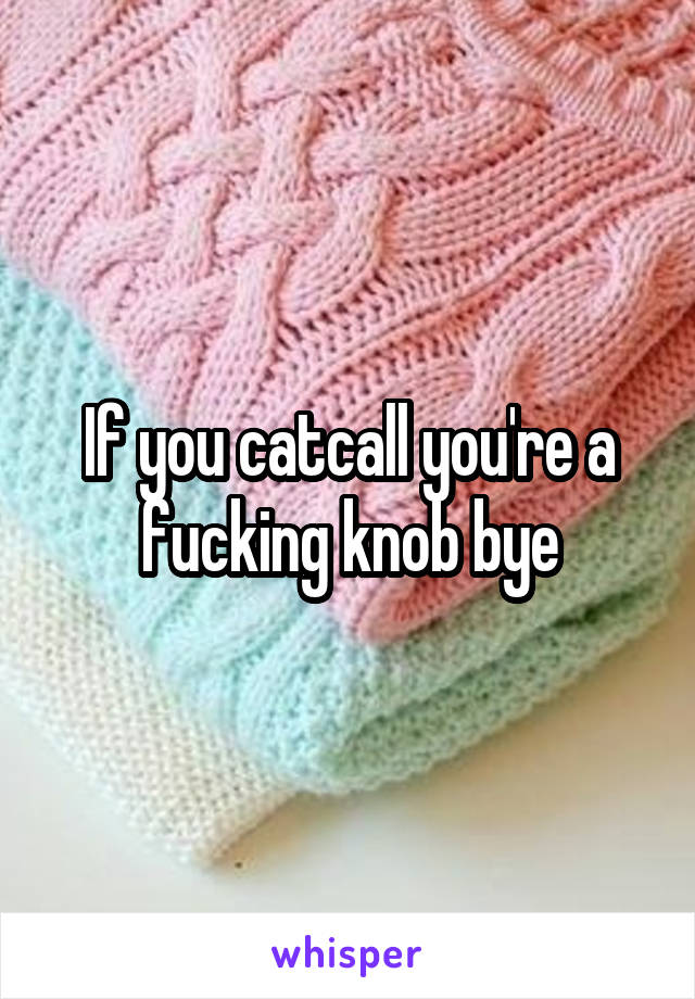 If you catcall you're a fucking knob bye