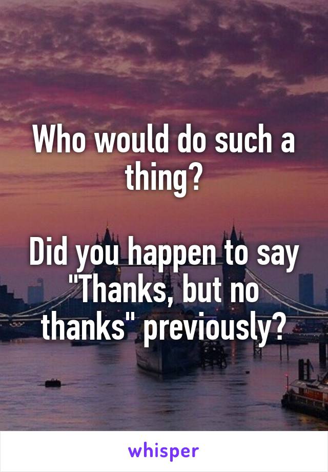 Who would do such a thing?

Did you happen to say "Thanks, but no thanks" previously?