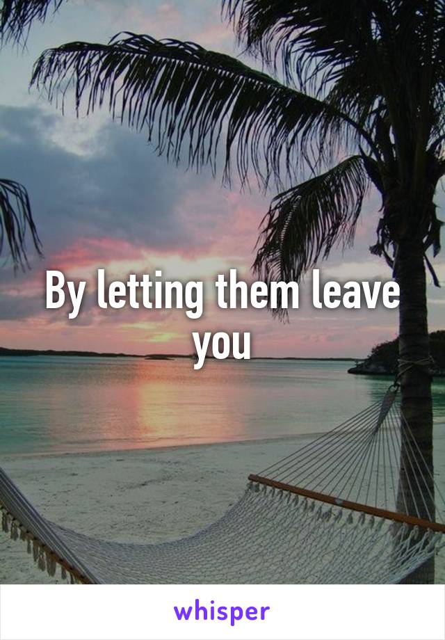 By letting them leave you