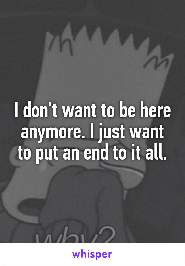 I don't want to be here anymore. I just want to put an end to it all.