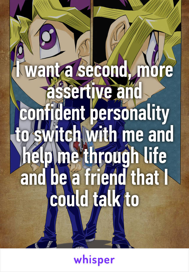 I want a second, more assertive and confident personality to switch with me and help me through life and be a friend that I could talk to