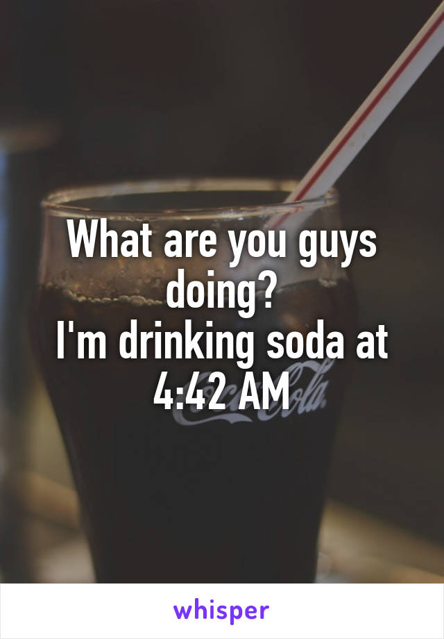 What are you guys doing?
I'm drinking soda at 4:42 AM