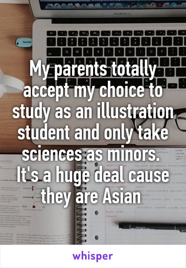 My parents totally accept my choice to study as an illustration student and only take sciences as minors. 
It's a huge deal cause they are Asian 