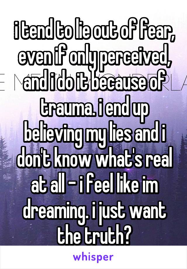 i tend to lie out of fear, even if only perceived, and i do it because of trauma. i end up believing my lies and i don't know what's real at all - i feel like im dreaming. i just want the truth?