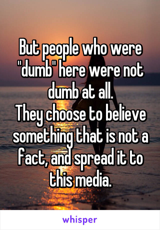 But people who were "dumb" here were not dumb at all.
They choose to believe something that is not a fact, and spread it to this media.