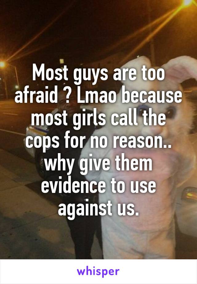 Most guys are too afraid ? Lmao because most girls call the cops for no reason.. why give them evidence to use against us.