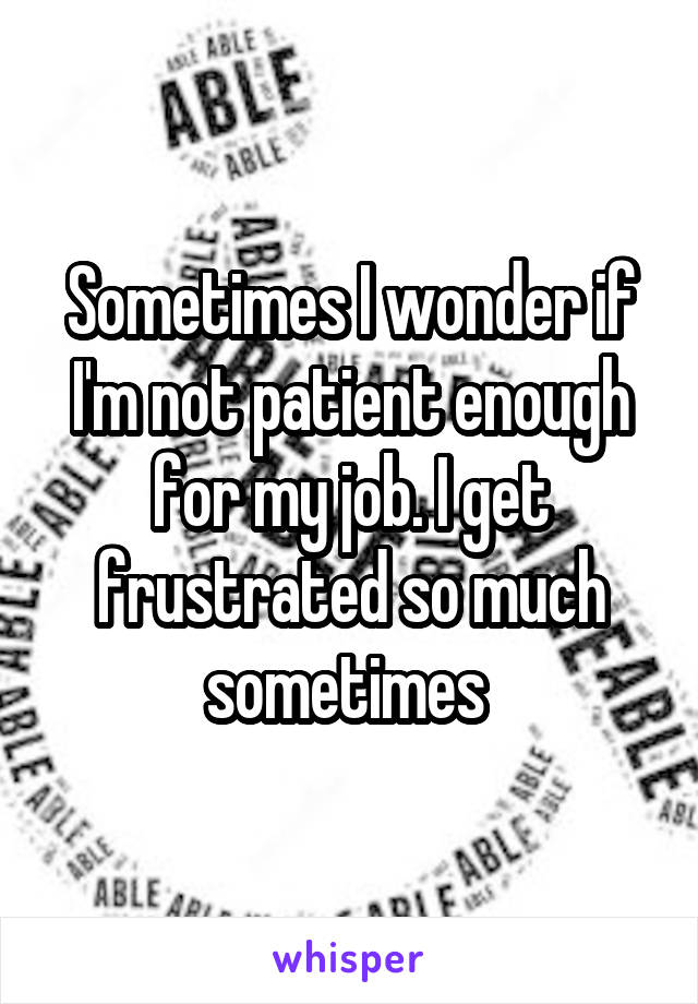 Sometimes I wonder if I'm not patient enough for my job. I get frustrated so much sometimes 