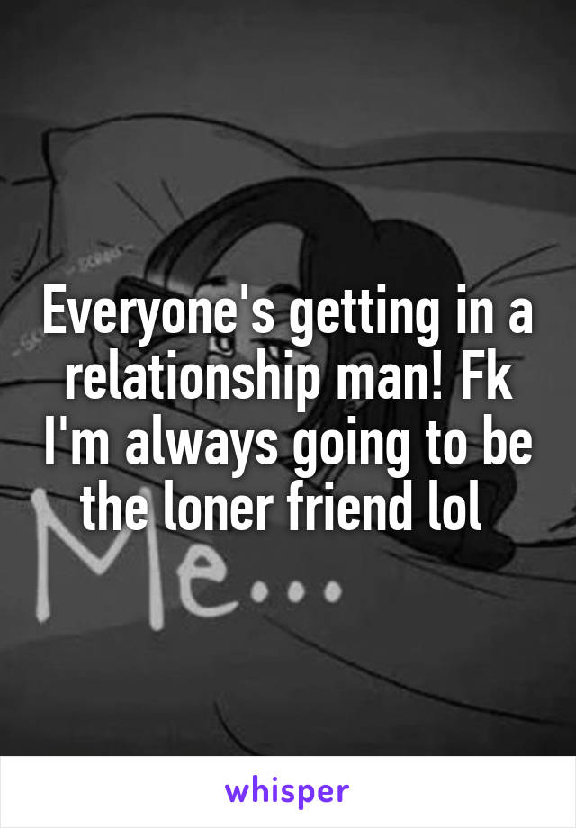 Everyone's getting in a relationship man! Fk I'm always going to be the loner friend lol 