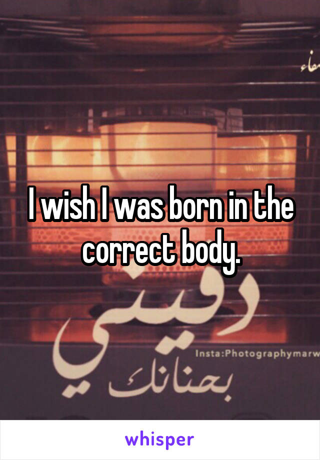 I wish I was born in the correct body.