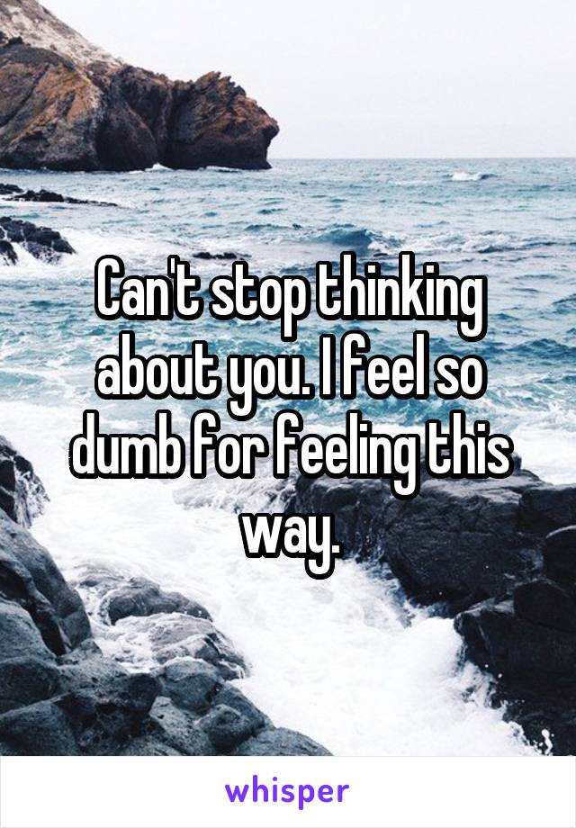 Can't stop thinking about you. I feel so dumb for feeling this way.