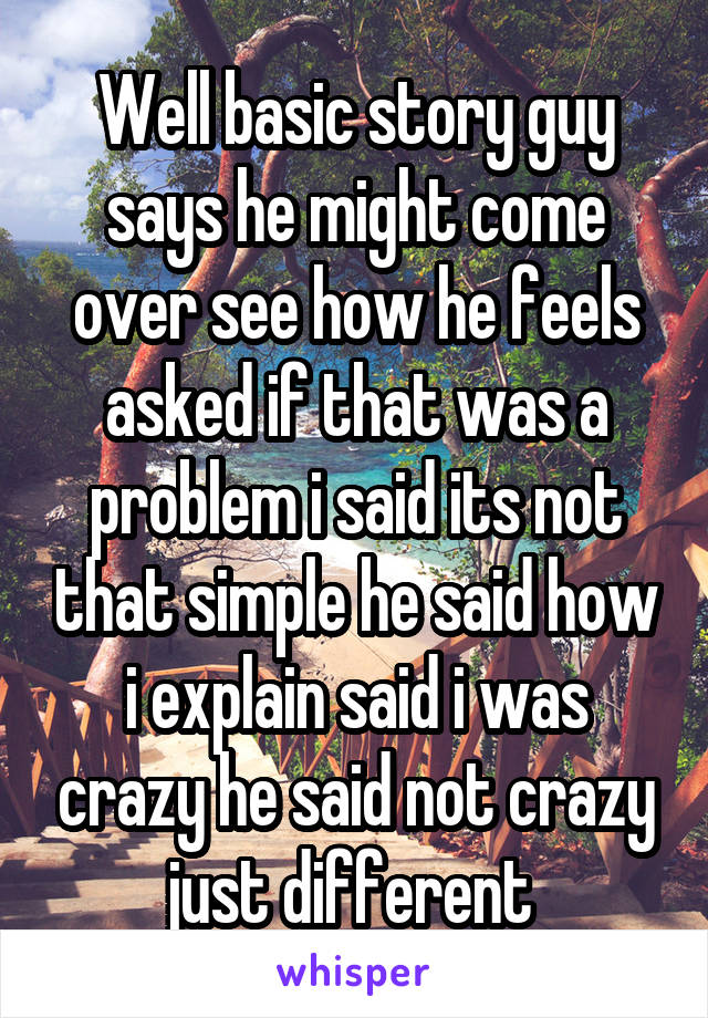 Well basic story guy says he might come over see how he feels asked if that was a problem i said its not that simple he said how i explain said i was crazy he said not crazy just different 