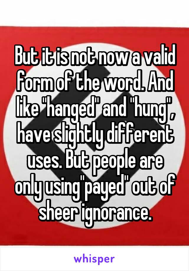 But it is not now a valid form of the word. And like "hanged" and "hung", have slightly different uses. But people are only using"payed" out of sheer ignorance.