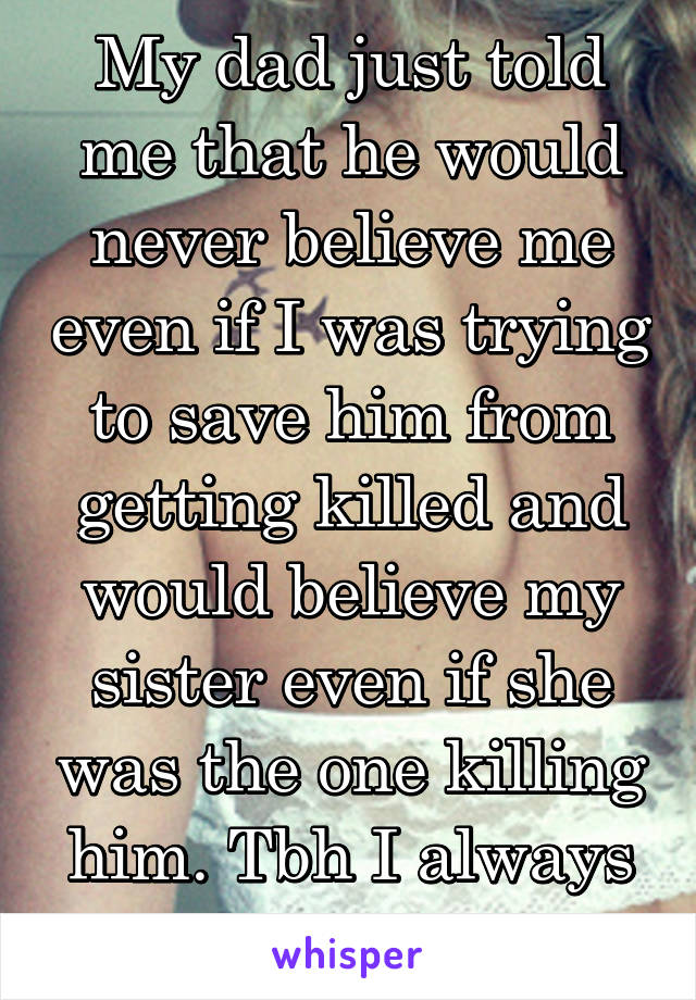 My dad just told me that he would never believe me even if I was trying to save him from getting killed and would believe my sister even if she was the one killing him. Tbh I always knew it.