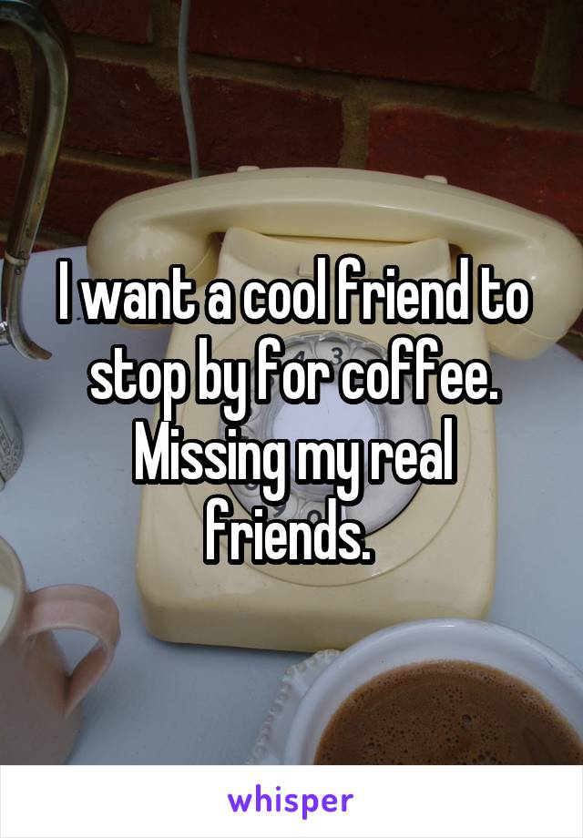 I want a cool friend to stop by for coffee.
Missing my real friends. 