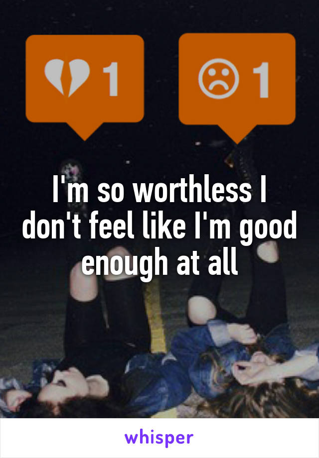 I'm so worthless I don't feel like I'm good enough at all