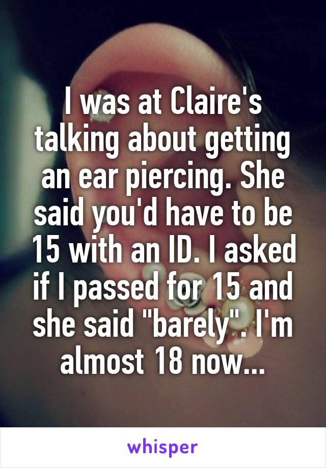 I was at Claire's talking about getting an ear piercing. She said you'd have to be 15 with an ID. I asked if I passed for 15 and she said "barely". I'm almost 18 now...