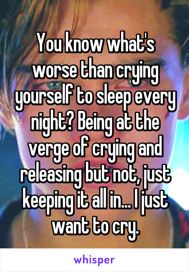 You know what's worse than crying yourself to sleep every night? Being at the verge of crying and releasing but not, just keeping it all in... I just want to cry.