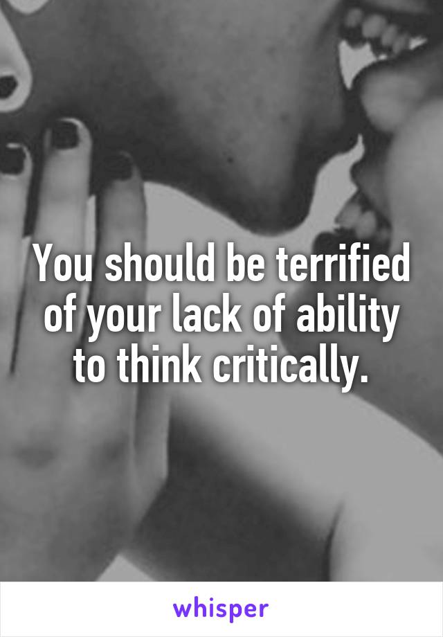 You should be terrified of your lack of ability to think critically.