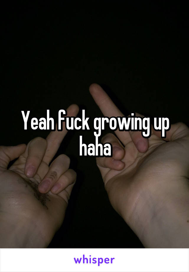 Yeah fuck growing up haha