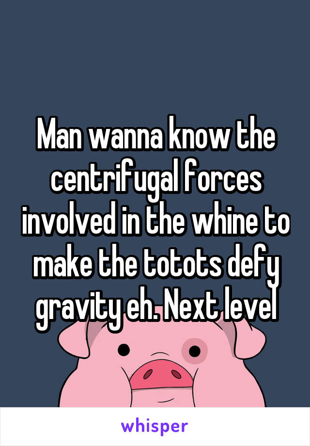 Man wanna know the centrifugal forces involved in the whine to make the totots defy gravity eh. Next level