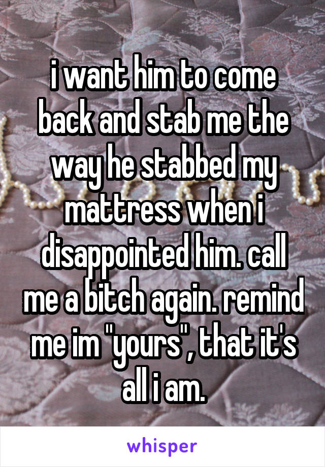 i want him to come back and stab me the way he stabbed my mattress when i disappointed him. call me a bitch again. remind me im "yours", that it's all i am.