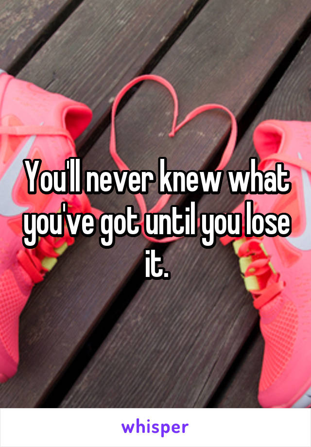 You'll never knew what you've got until you lose it.