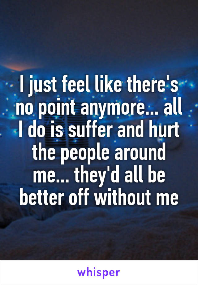 I just feel like there's no point anymore... all I do is suffer and hurt the people around me... they'd all be better off without me