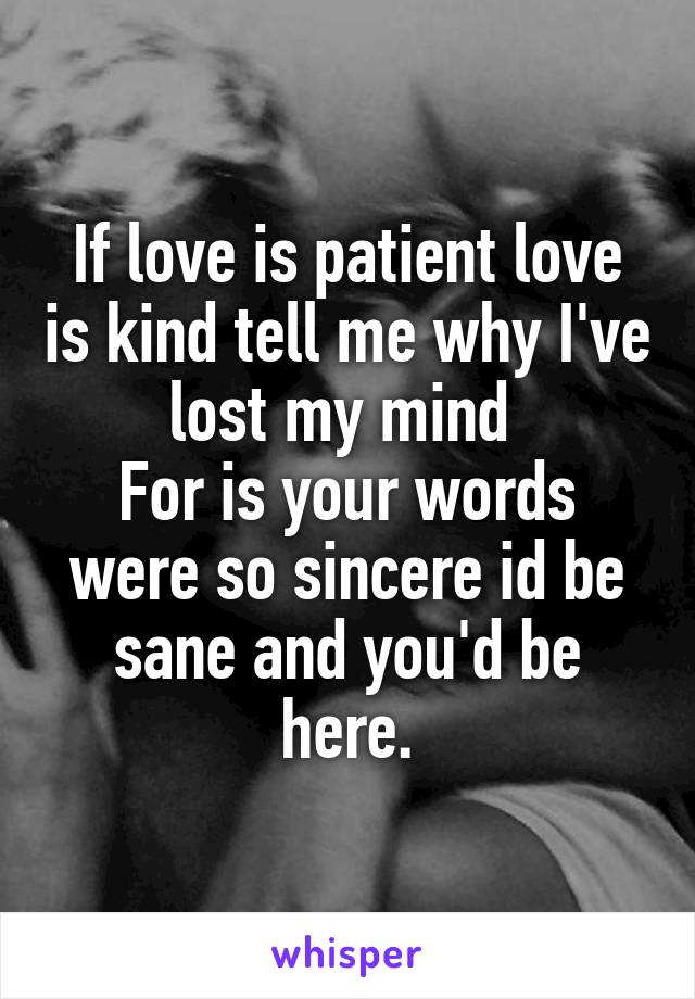 If love is patient love is kind tell me why I've lost my mind 
For is your words were so sincere id be sane and you'd be here.