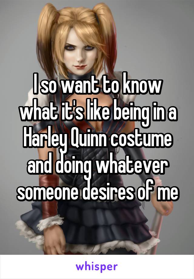 I so want to know what it's like being in a Harley Quinn costume and doing whatever someone desires of me