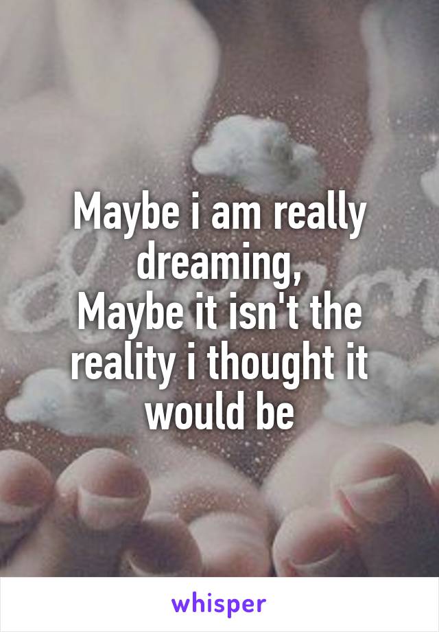 Maybe i am really dreaming,
Maybe it isn't the reality i thought it would be