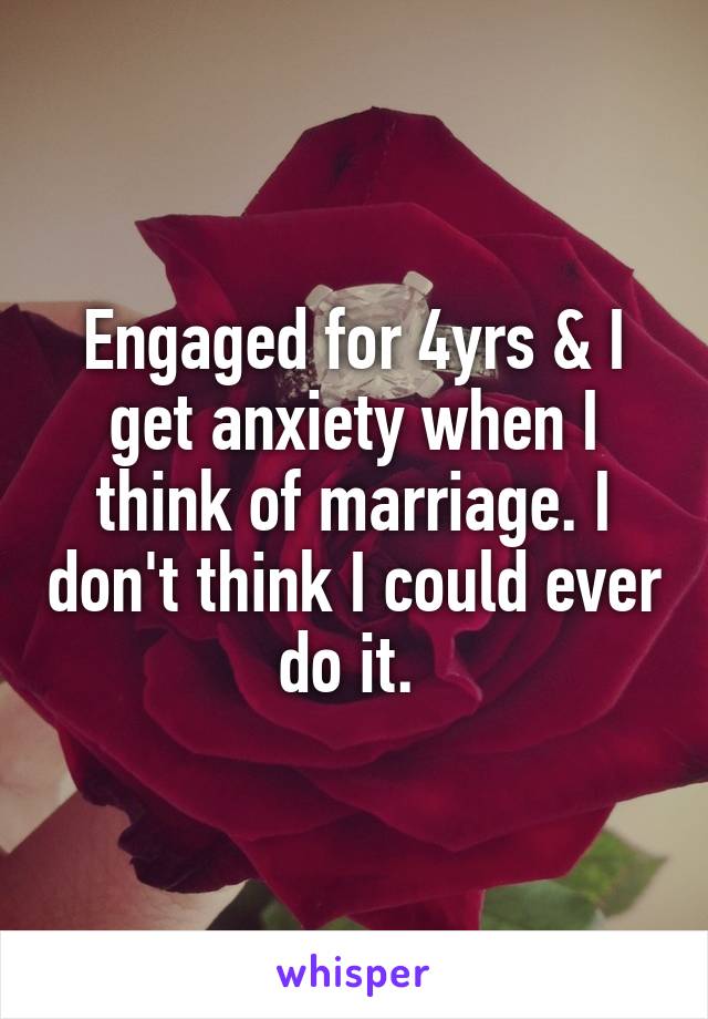 Engaged for 4yrs & I get anxiety when I think of marriage. I don't think I could ever do it. 