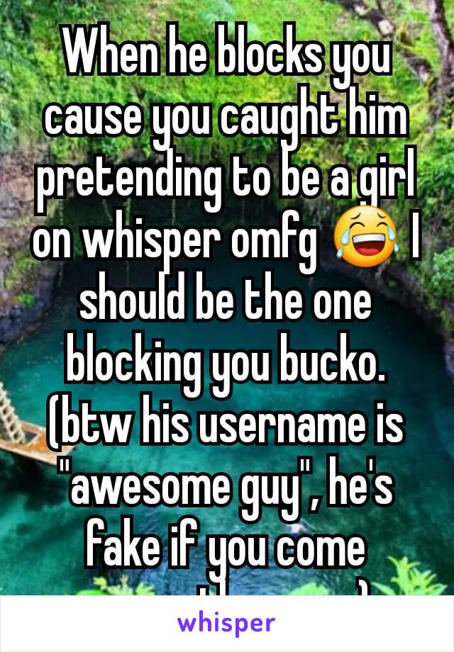 When he blocks you cause you caught him pretending to be a girl on whisper omfg 😂 I should be the one blocking you bucko.(btw his username is "awesome guy", he's fake if you come across the name).