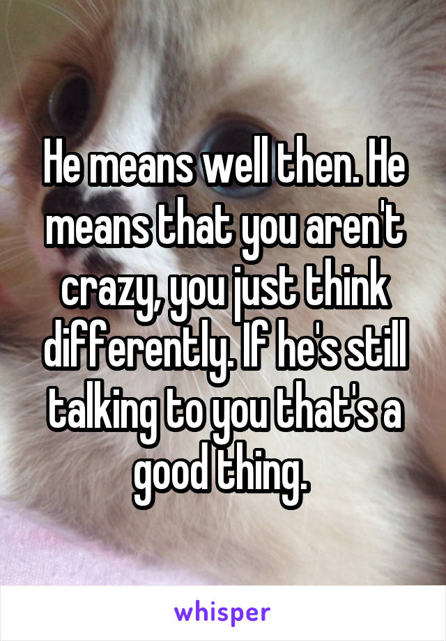 He means well then. He means that you aren't crazy, you just think differently. If he's still talking to you that's a good thing. 