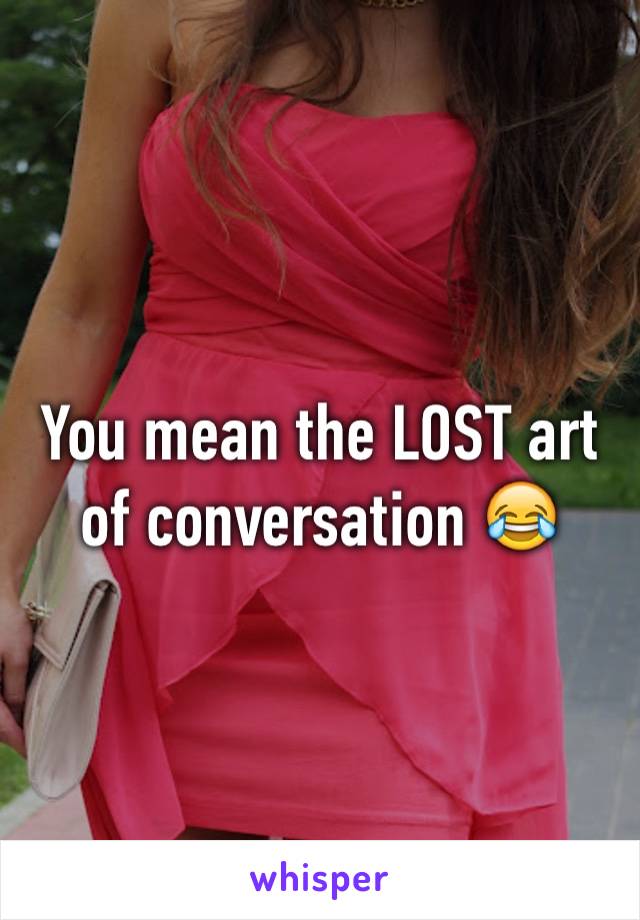 You mean the LOST art of conversation 😂