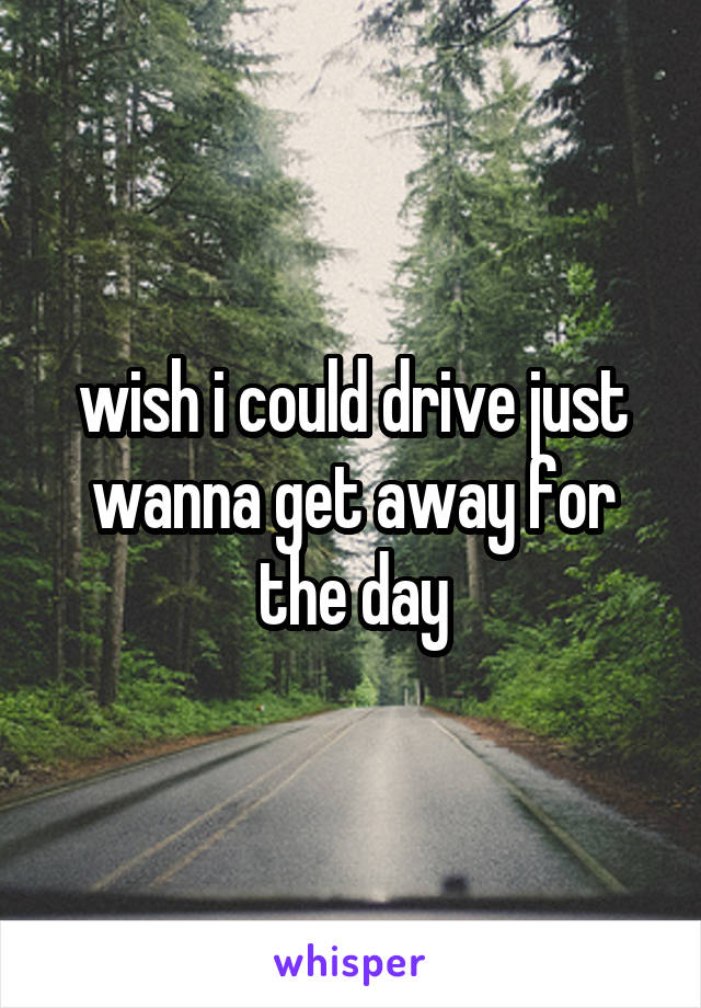 wish i could drive just wanna get away for the day