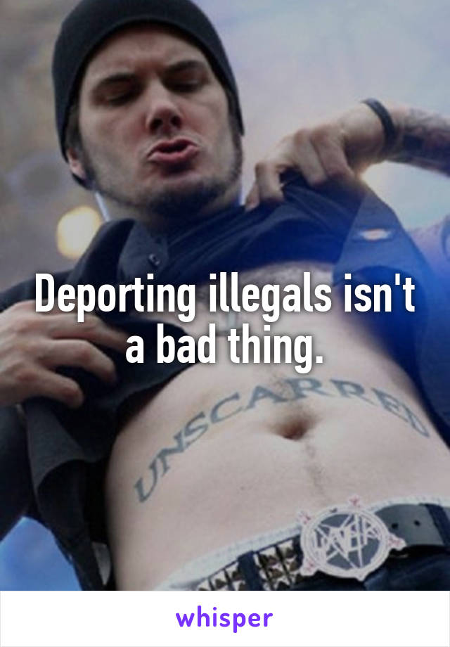 Deporting illegals isn't a bad thing.