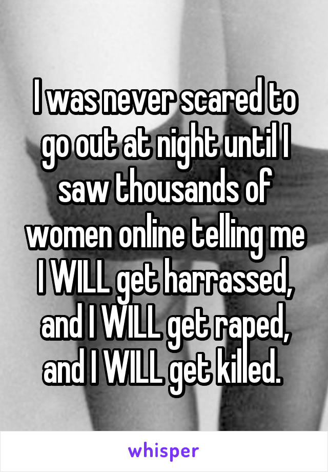 I was never scared to go out at night until I saw thousands of women online telling me I WILL get harrassed, and I WILL get raped, and I WILL get killed. 