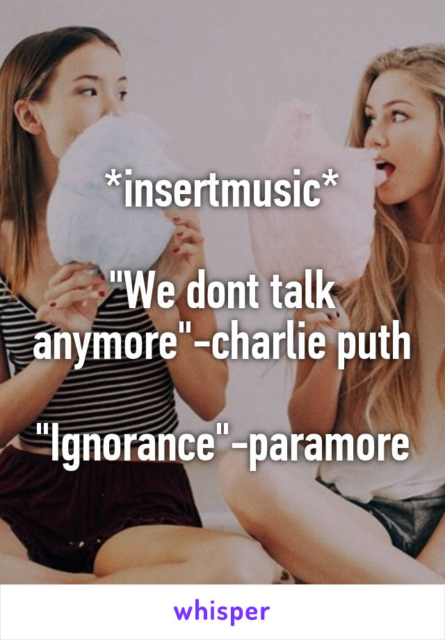 *insertmusic*

"We dont talk anymore"-charlie puth

"Ignorance"-paramore