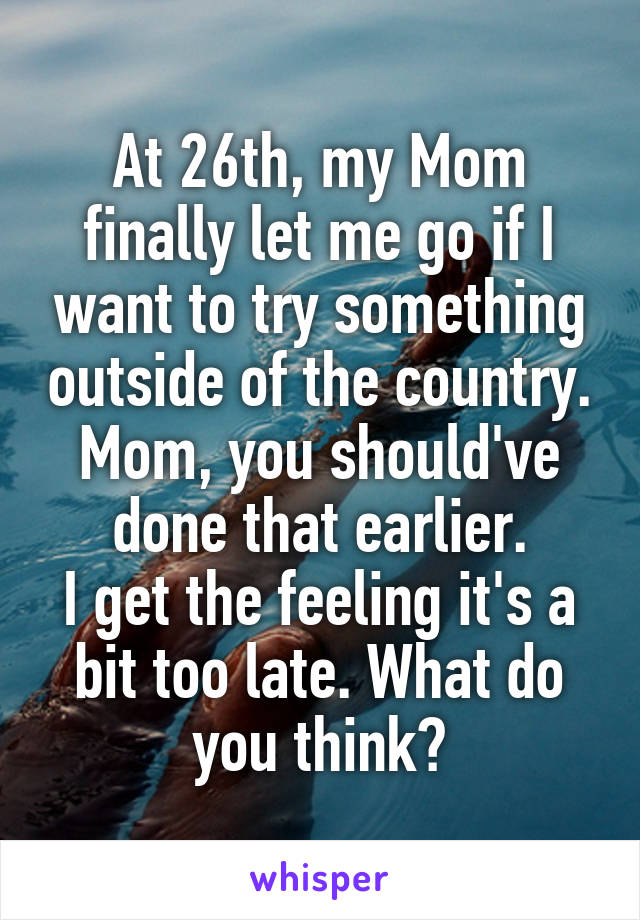 At 26th, my Mom finally let me go if I want to try something outside of the country.
Mom, you should've done that earlier.
I get the feeling it's a bit too late. What do you think?