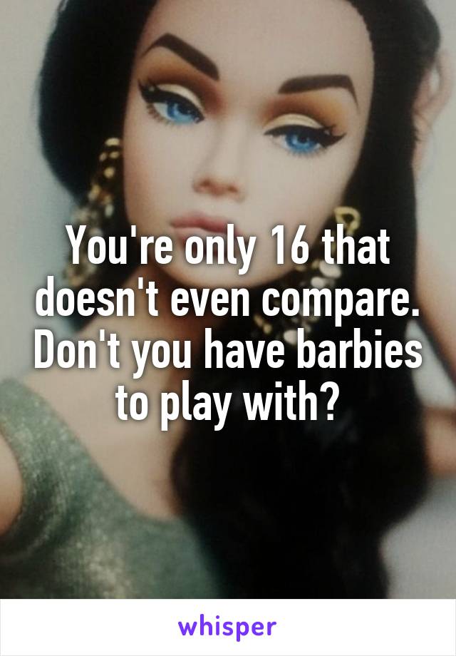 You're only 16 that doesn't even compare. Don't you have barbies to play with?