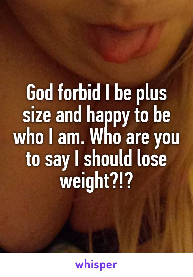 God forbid I be plus size and happy to be who I am. Who are you to say I should lose weight?!?