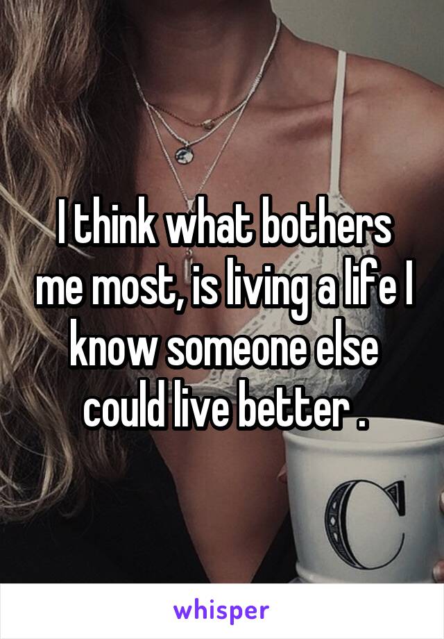 I think what bothers me most, is living a life I know someone else could live better .