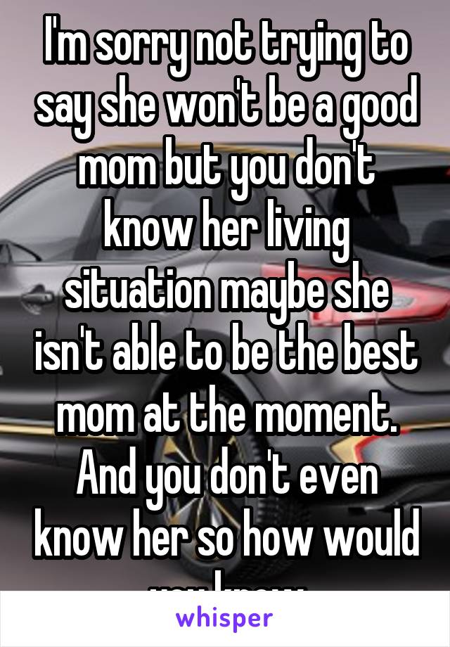 I'm sorry not trying to say she won't be a good mom but you don't know her living situation maybe she isn't able to be the best mom at the moment. And you don't even know her so how would you know