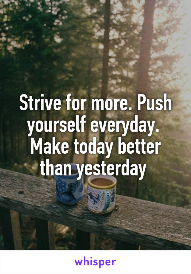 Strive for more. Push yourself everyday.  Make today better than yesterday 